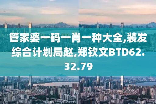 管家婆一碼一肖一種大全,裝發綜合計劃局趙,鄭欽文BTD62.32.79