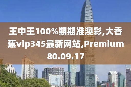 王中王100%期期準澳彩,大香蕉vip345最新網站,Premium80.09.17