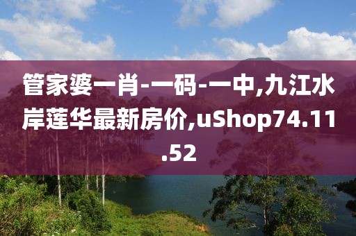 管家婆一肖-一碼-一中,九江水岸蓮華最新房價,uShop74.11.52