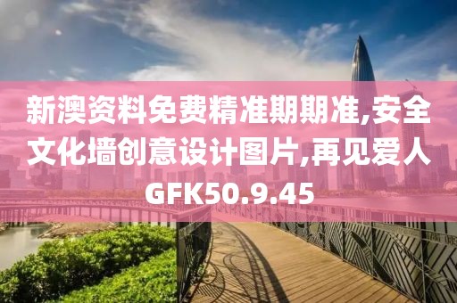 新澳資料免費精準期期準,安全文化墻創意設計圖片,再見愛人GFK50.9.45