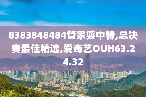 8383848484管家婆中特,總決賽最佳精選,愛奇藝OUH63.24.32