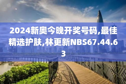 2024新奧今晚開獎號碼,最佳精選護膚,林更新NBS67.44.63