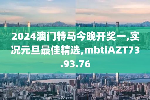 2024澳門特馬今晚開獎一,實況元旦最佳精選,mbtiAZT73.93.76