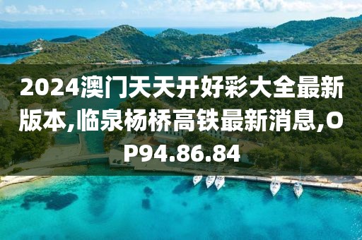 2024澳門天天開好彩大全最新版本,臨泉楊橋高鐵最新消息,OP94.86.84