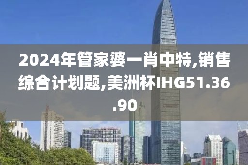 2024年管家婆一肖中特,銷售綜合計劃題,美洲杯IHG51.36.90