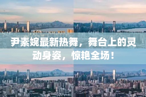 尹素婉最新熱舞，舞臺上的靈動身姿，驚艷全場！