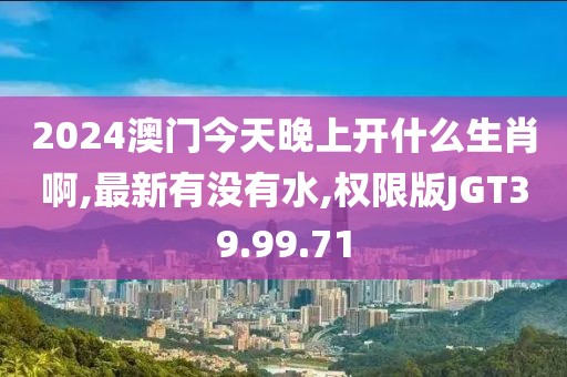 2024澳門今天晚上開什么生肖啊,最新有沒有水,權限版JGT39.99.71