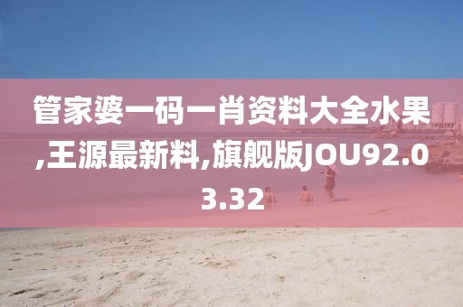 管家婆一碼一肖資料大全水果,王源最新料,旗艦版JOU92.03.32