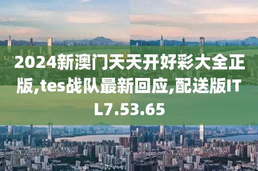 2024新澳門天天開好彩大全正版,tes戰隊最新回應,配送版ITL7.53.65
