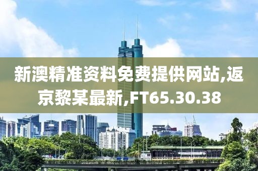 新澳精準資料免費提供網站,返京黎某最新,FT65.30.38