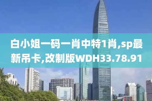 白小姐一碼一肖中特1肖,sp最新吊卡,改制版WDH33.78.91