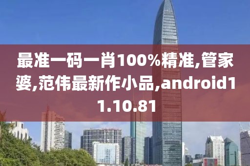 最準一碼一肖100%精準,管家婆,范偉最新作小品,android11.10.81