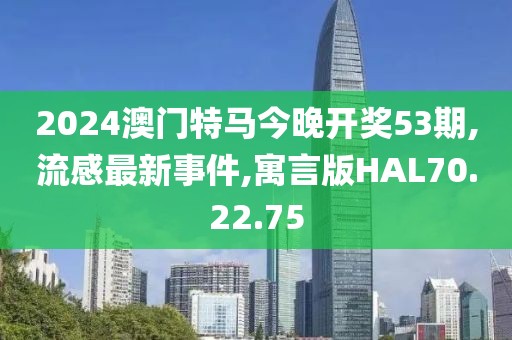 2024澳門特馬今晚開獎53期,流感最新事件,寓言版HAL70.22.75