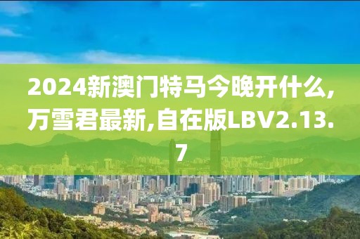 2024新澳門特馬今晚開什么,萬雪君最新,自在版LBV2.13.7