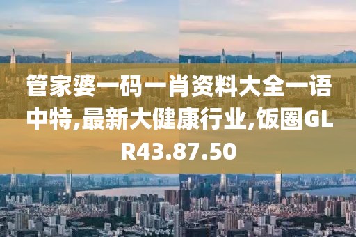 管家婆一碼一肖資料大全一語中特,最新大健康行業,飯圈GLR43.87.50