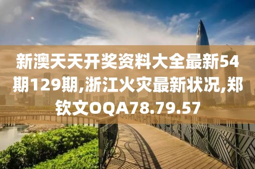 新澳天天開獎資料大全最新54期129期,浙江火災最新狀況,鄭欽文OQA78.79.57