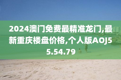 2024澳門免費最精準龍門,最新重慶樓盤價格,個人版AOJ55.54.79
