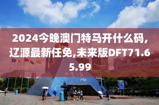 2024今晚澳門特馬開什么碼,遼源最新任免,未來版DFT71.65.99