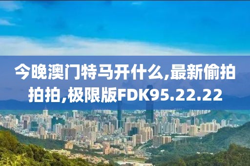 今晚澳門特馬開什么,最新偷拍拍拍,極限版FDK95.22.22