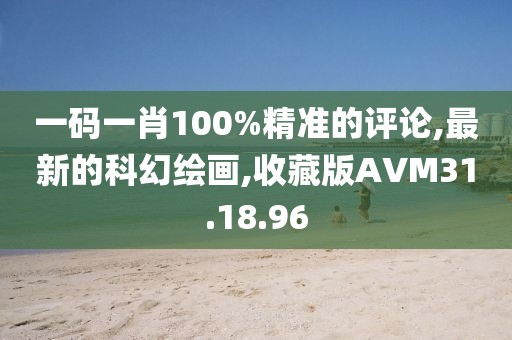 一碼一肖100%精準的評論,最新的科幻繪畫,收藏版AVM31.18.96