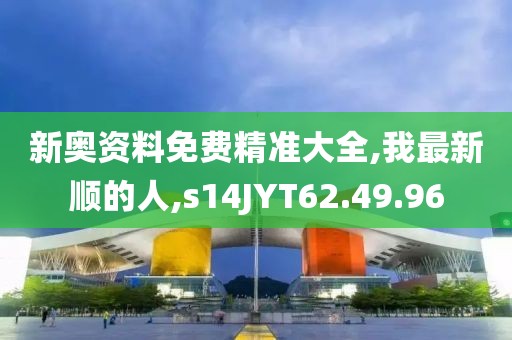新奧資料免費精準大全,我最新順的人,s14JYT62.49.96
