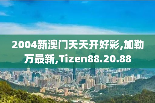 2004新澳門天天開好彩,加勒萬最新,Tizen88.20.88
