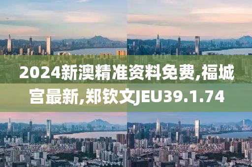 2024新澳精準資料免費,福城宮最新,鄭欽文JEU39.1.74
