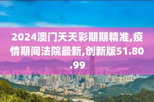 2024澳門天天彩期期精準,疫情期間法院最新,創新版51.80.99