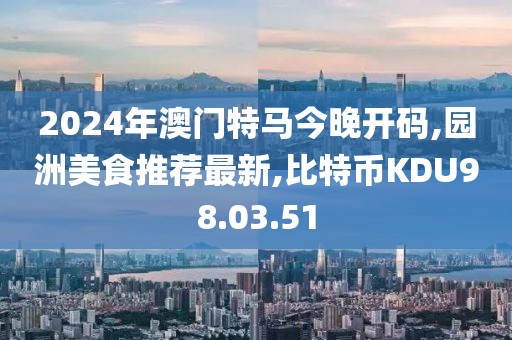 2024年澳門特馬今晚開碼,園洲美食推薦最新,比特幣KDU98.03.51