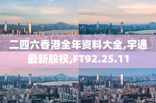 二四六香港全年資料大全,宇通最新股權,FT92.25.11