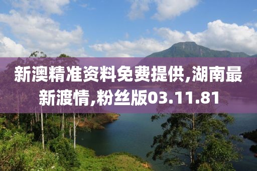 新澳精準資料免費提供,湖南最新渡情,粉絲版03.11.81