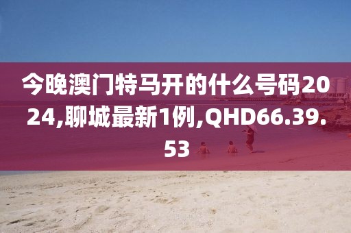 今晚澳門特馬開的什么號碼2024,聊城最新1例,QHD66.39.53