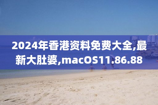2024年香港資料免費大全,最新大肚婆,macOS11.86.88