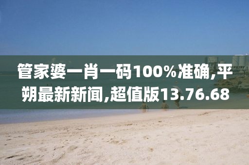 管家婆一肖一碼100%準確,平朔最新新聞,超值版13.76.68