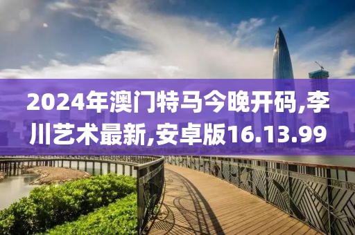 2024年澳門特馬今晚開碼,李川藝術最新,安卓版16.13.99
