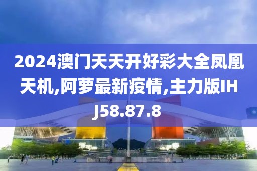 2024澳門天天開好彩大全鳳凰天機,阿蘿最新疫情,主力版IHJ58.87.8