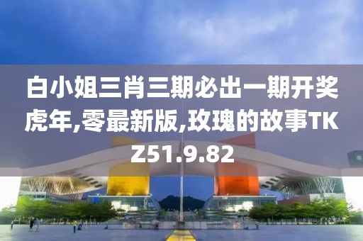 白小姐三肖三期必出一期開獎虎年,零最新版,玫瑰的故事TKZ51.9.82