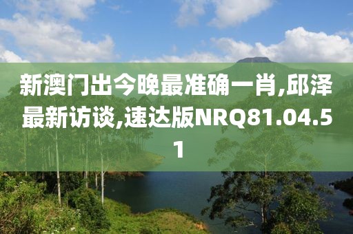 新澳門出今晚最準確一肖,邱澤最新訪談,速達版NRQ81.04.51