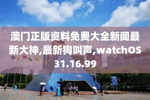 澳門正版資料免費大全新聞最新大神,最新狗叫聲,watchOS31.16.99