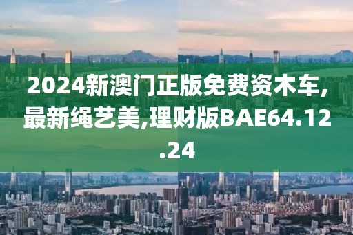 2024新澳門正版免費資木車,最新繩藝美,理財版BAE64.12.24