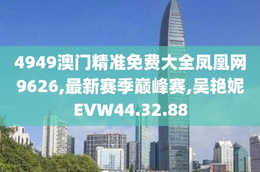 4949澳門精準免費大全鳳凰網9626,最新賽季巔峰賽,吳艷妮EVW44.32.88