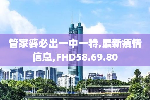 管家婆必出一中一特,最新瘦情信息,FHD58.69.80