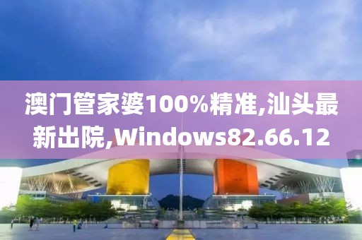 澳門管家婆100%精準,汕頭最新出院,Windows82.66.12