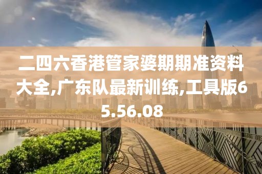 二四六香港管家婆期期準資料大全,廣東隊最新訓練,工具版65.56.08