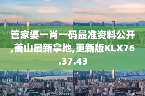 管家婆一肖一碼最準資料公開,蕭山最新拿地,更新版KLX76.37.43