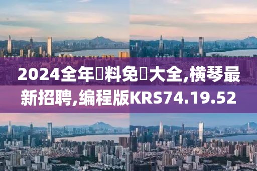 2024全年資料免費大全,橫琴最新招聘,編程版KRS74.19.52