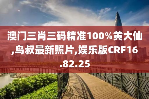 澳門三肖三碼精準100%黃大仙,鳥叔最新照片,娛樂版CRF16.82.25