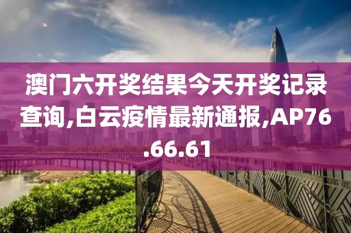 澳門六開獎結果今天開獎記錄查詢,白云疫情最新通報,AP76.66.61