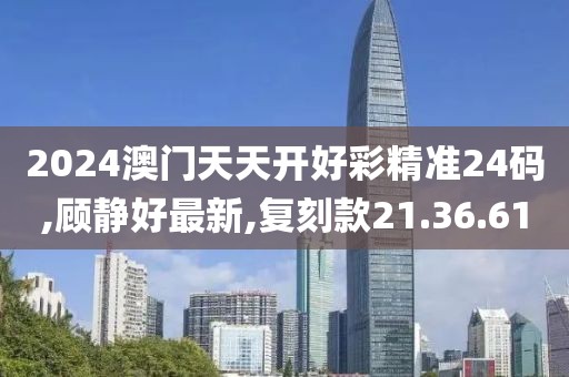 2024澳門天天開好彩精準24碼,顧靜好最新,復刻款21.36.61