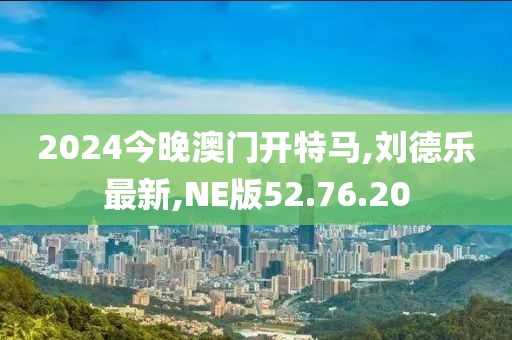 2024今晚澳門開特馬,劉德樂最新,NE版52.76.20
